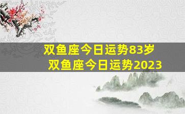 双鱼座今日运势83岁 双鱼座今日运势2023